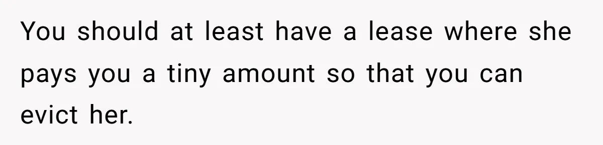 You should at least have a lease where she pays you a tiny amount so that you can evict her.