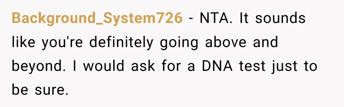 Background_System726 - NTA. It sounds like you're definitely going above and beyond. I would ask for a DNA test just to be sure.