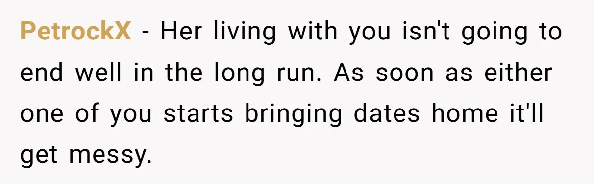 PetrockX - Her living with you isn't going to end well in the long run. As soon as either one of you starts bringing dates home it'll get messy.