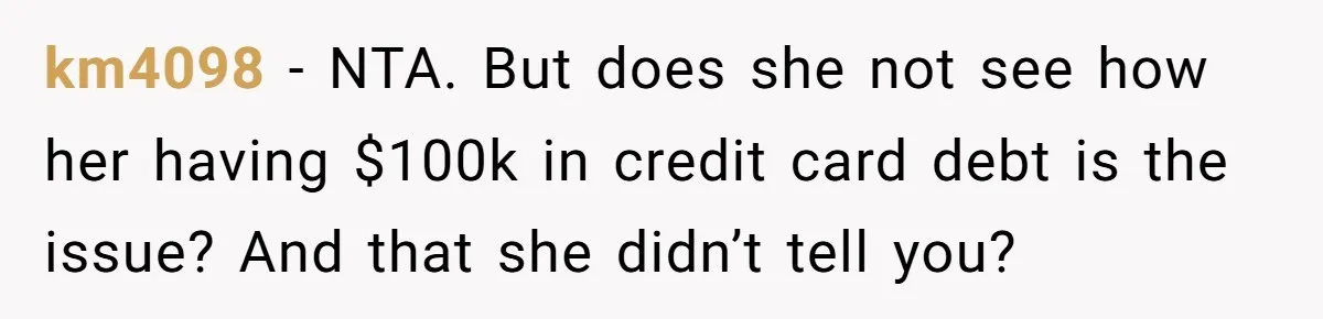 km4098 - NTA. But does she not see how her having $100k in credit card debt is the issue? And that she didn’t tell you?