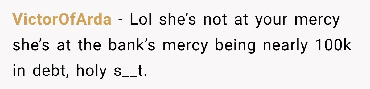 VictorOfArda - Lol she’s not at your mercy she’s at the bank’s mercy being nearly 100k in debt, holy s__t.