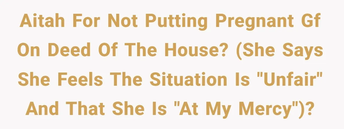 AITAH for not putting pregnant GF on deed of the house? (She says she feels the situation is "unfair" and that she is "at my mercy")?