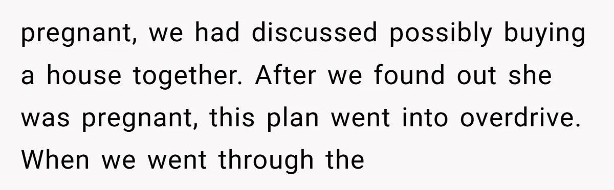 pregnant, we had discussed possibly buying a house together. After we found out she was pregnant, this plan went into overdrive. When we went through the