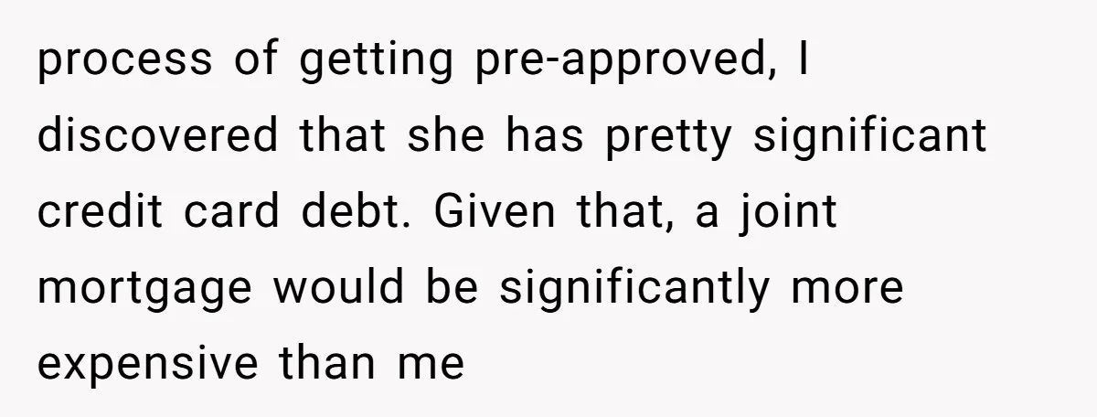 process of getting pre-approved, I discovered that she has pretty significant credit card debt. Given that, a joint mortgage would be significantly more expensive than me