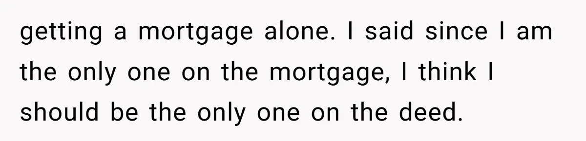 getting a mortgage alone. I said since I am the only one on the mortgage, I think I should be the only one on the deed.