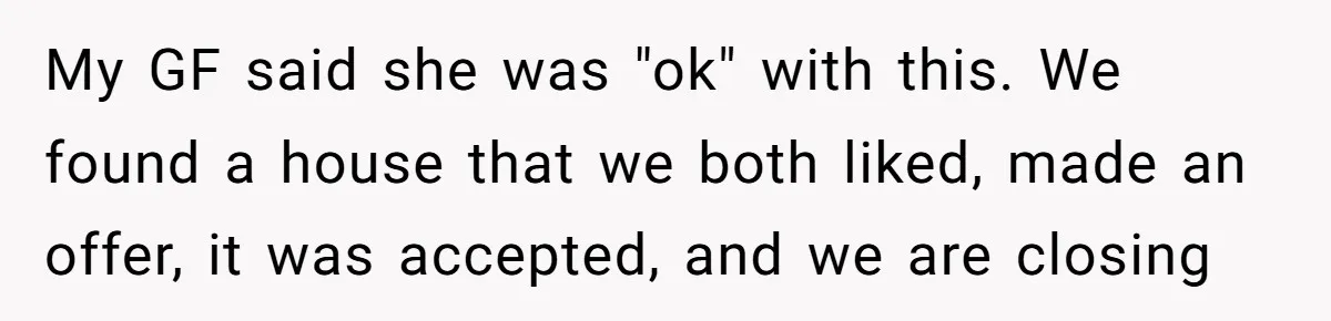 My GF said she was "ok" with this. We found a house that we both liked, made an offer, it was accepted, and we are closing