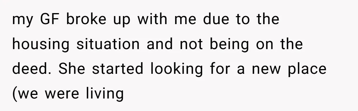 my GF broke up with me due to the housing situation and not being on the deed. She started looking for a new place (we were living