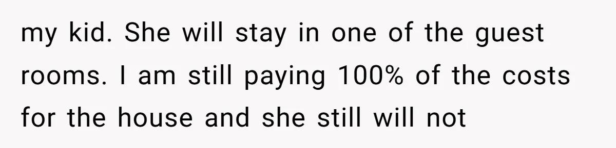 my kid. She will stay in one of the guest rooms. I am still paying 100% of the costs for the house and she still will not