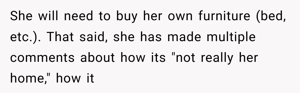 She will need to buy her own furniture (bed, etc.). That said, she has made multiple comments about how its "not really her home," how it