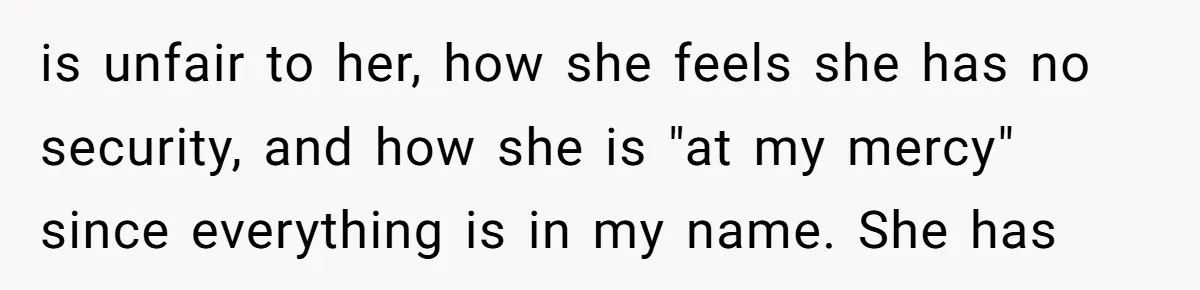 is unfair to her, how she feels she has no security, and how she is "at my mercy" since everything is in my name. She has