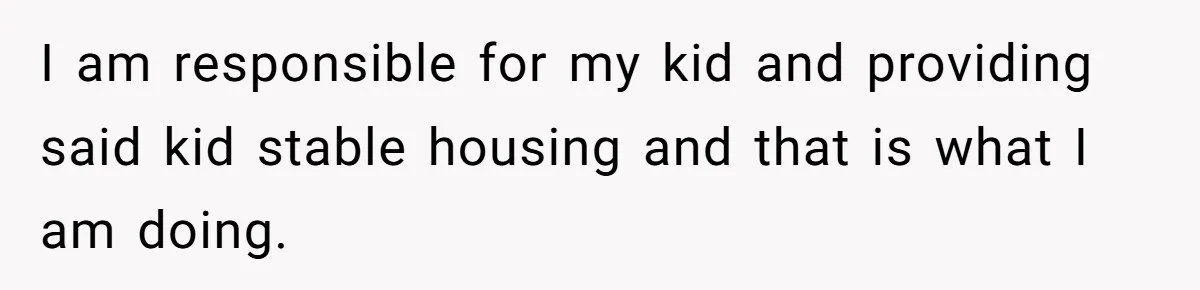 I am responsible for my kid and providing said kid stable housing and that is what I am doing.