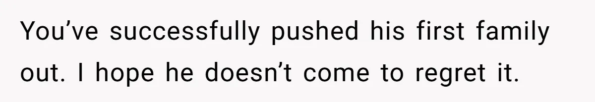 You’ve successfully pushed his first family out. I hope he doesn’t come to regret it.