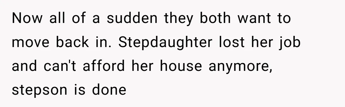 Now all of a sudden they both want to move back in. Stepdaughter lost her job and can't afford her house anymore, stepson is done