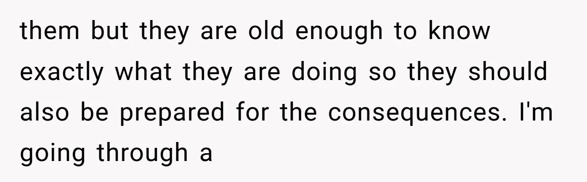 them but they are old enough to know exactly what they are doing so they should also be prepared for the consequences. I'm going through a