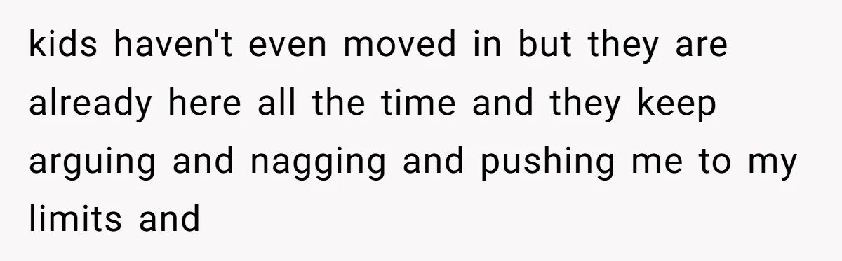 kids haven't even moved in but they are already here all the time and they keep arguing and nagging and pushing me to my limits and
