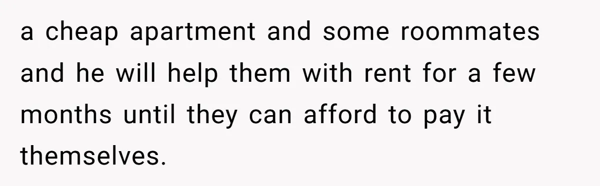 a cheap apartment and some roommates and he will help them with rent for a few months until they can afford to pay it themselves.
