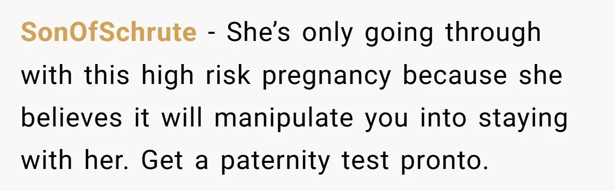 SonOfSchrute - She’s only going through with this high risk pregnancy because she believes it will manipulate you into staying with her. Get a paternity test pronto.
