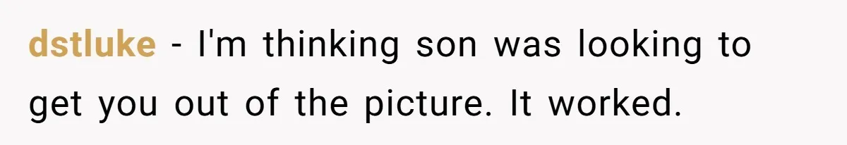 dstluke - I'm thinking son was looking to get you out of the picture. It worked.