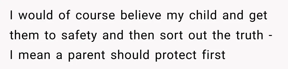 I would of course believe my child and get them to safety and then sort out the truth - I mean a parent should protect first