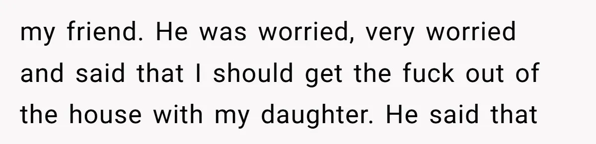 my friend. He was worried, very worried and said that I should get the fuck out of the house with my daughter. He said that