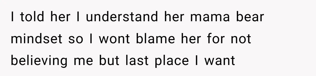 I told her I understand her mama bear mindset so I wont blame her for not believing me but last place I want