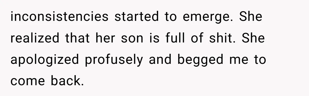 inconsistencies started to emerge. She realized that her son is full of shit. She apologized profusely and begged me to come back.