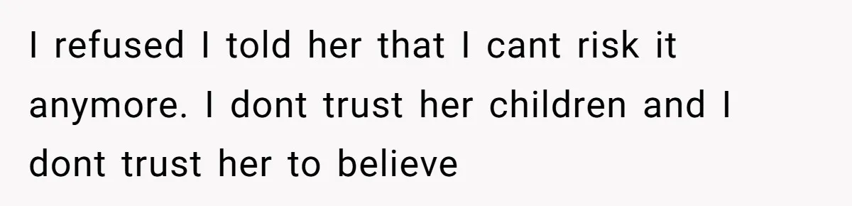 I refused I told her that I cant risk it anymore. I dont trust her children and I dont trust her to believe