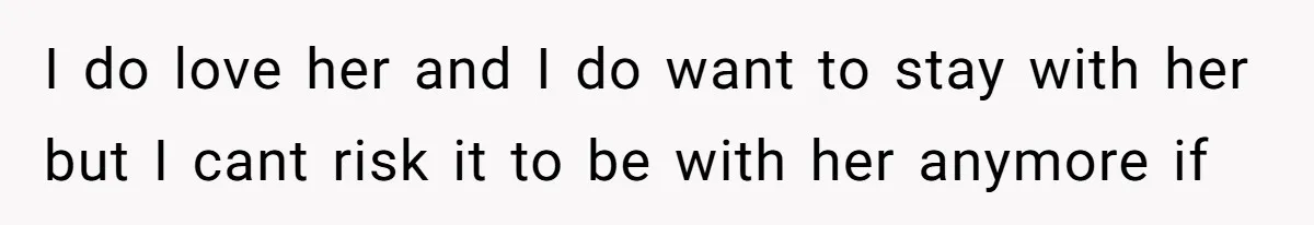 I do love her and I do want to stay with her but I cant risk it to be with her anymore if