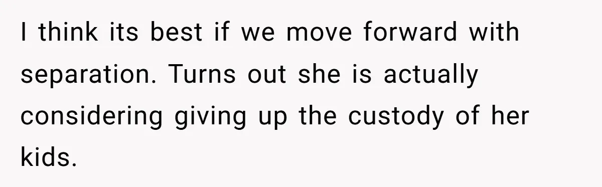 I think its best if we move forward with separation. Turns out she is actually considering giving up the custody of her kids.