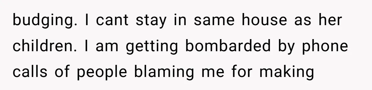 budging. I cant stay in same house as her children. I am getting bombarded by phone calls of people blaming me for making