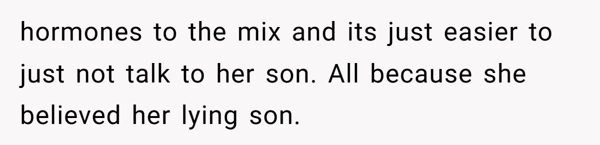 hormones to the mix and its just easier to just not talk to her son. All because she believed her lying son.