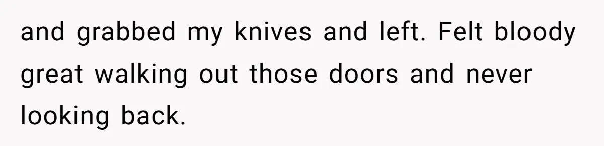 and grabbed my knives and left. Felt bloody great walking out those doors and never looking back.