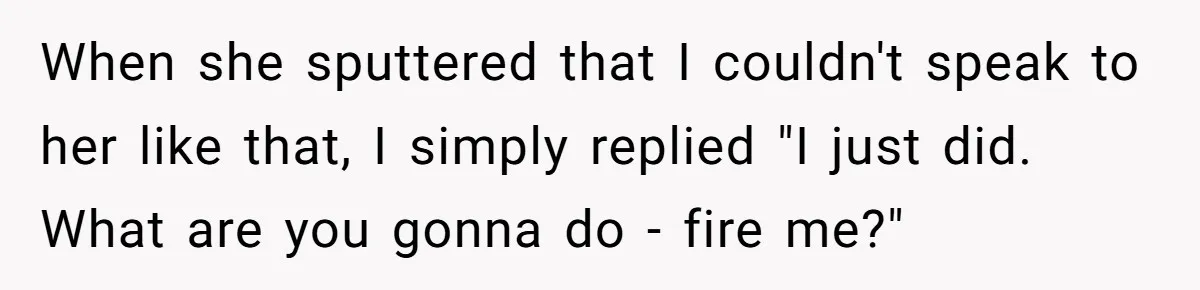 When she sputtered that I couldn't speak to her like that, I simply replied "I just did. What are you gonna do - fire me?"