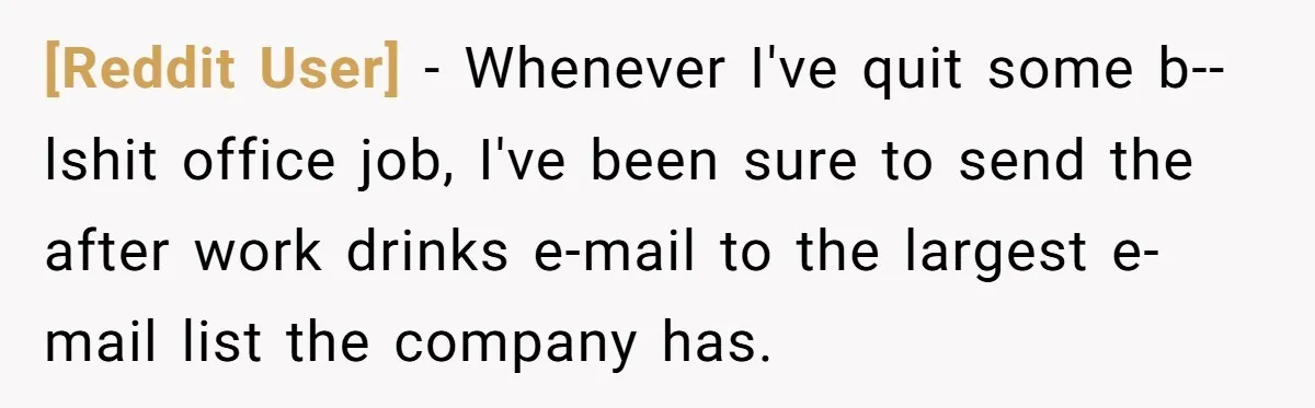[Reddit User] - Whenever I've quit some b--lshit office job, I've been sure to send the after work drinks e-mail to the largest e-mail list the company has.