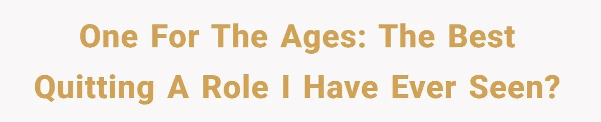 One for the ages: the best quitting a role I have ever seen?