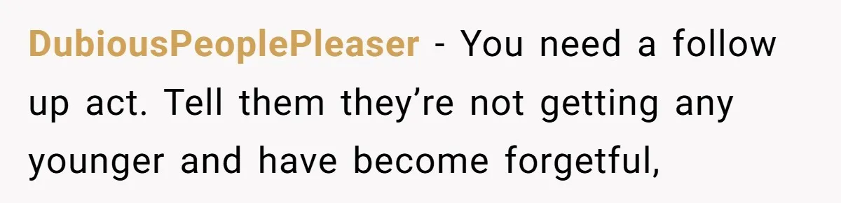 DubiousPeoplePleaser - You need a follow up act. Tell them they’re not getting any younger and have become forgetful,