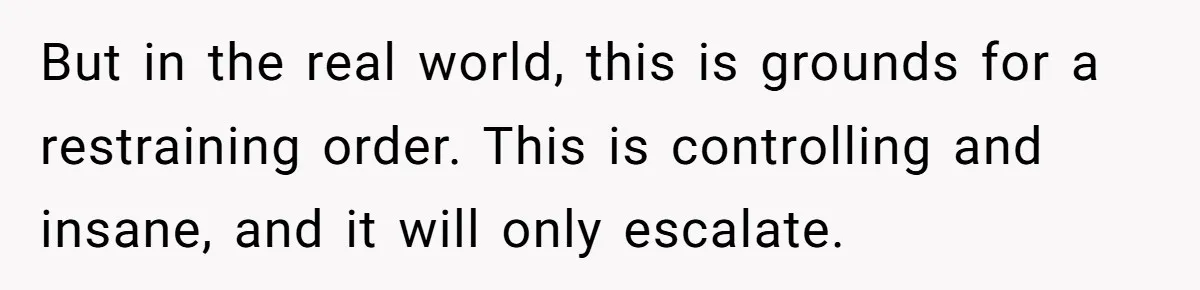 But in the real world, this is grounds for a restraining order. This is controlling and insane, and it will only escalate.