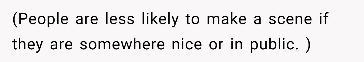 (People are less likely to make a scene if they are somewhere nice or in public. )