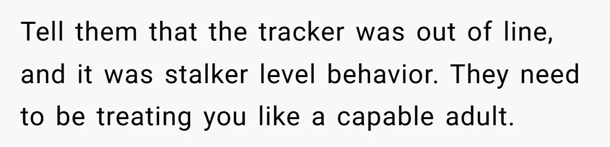 Tell them that the tracker was out of line, and it was stalker level behavior. They need to be treating you like a capable adult.