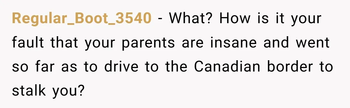 Regular_Boot_3540 − What? How is it your fault that your parents are insane and went so far as to drive to the Canadian border to stalk you?