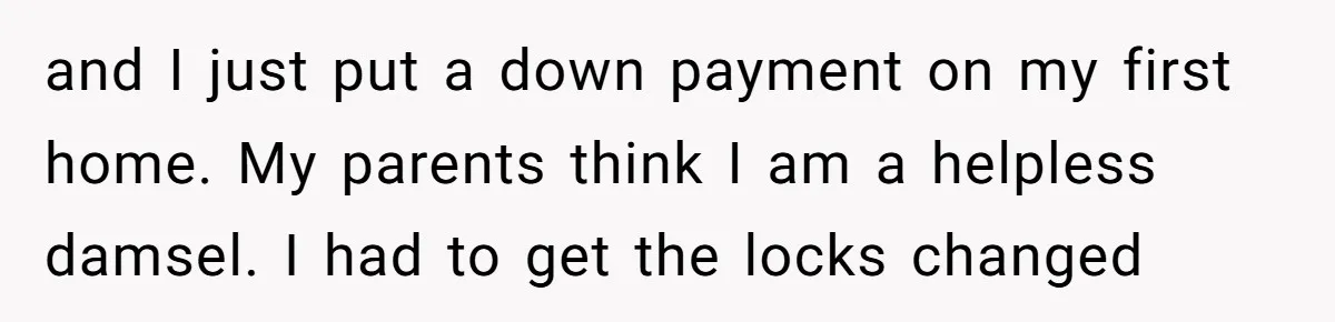and I just put a down payment on my first home. My parents think I am a helpless damsel. I had to get the locks changed