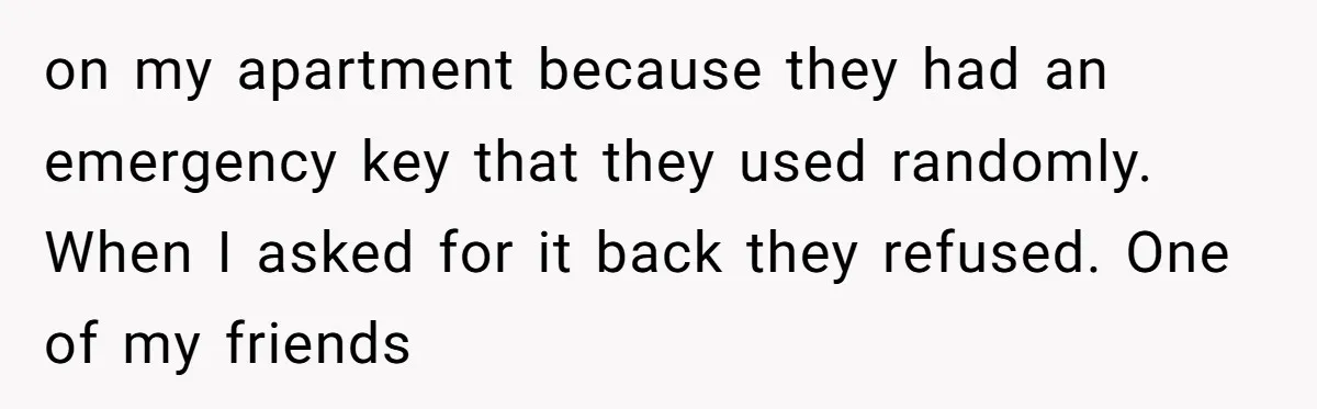 on my apartment because they had an emergency key that they used randomly. When I asked for it back they refused. One of my friends