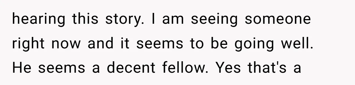 hearing this story. I am seeing someone right now and it seems to be going well. He seems a decent fellow. Yes that's a