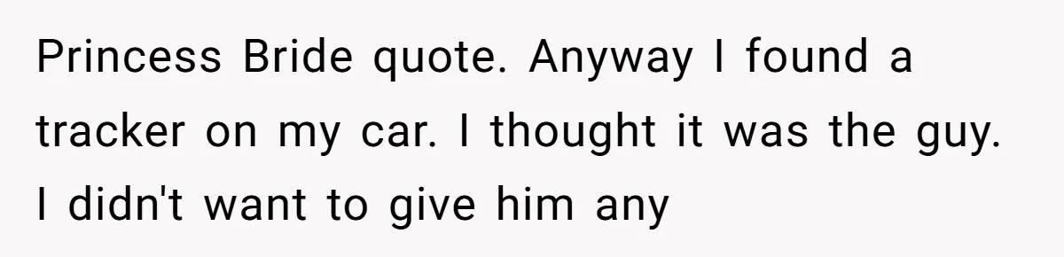 Princess Bride quote. Anyway I found a tracker on my car. I thought it was the guy. I didn't want to give him any