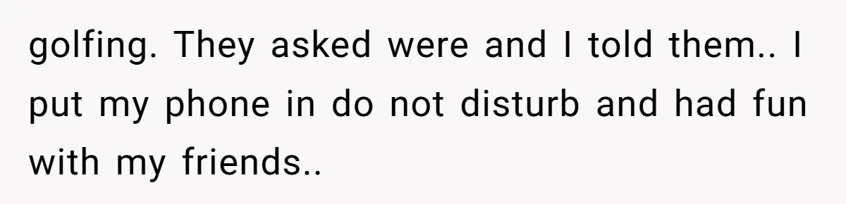 golfing. They asked were and I told them.. I put my phone in do not disturb and had fun with my friends..
