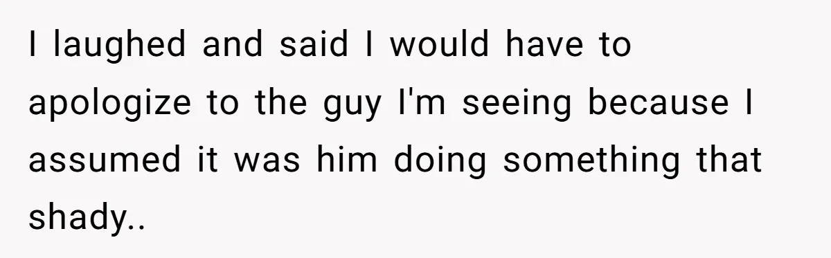 I laughed and said I would have to apologize to the guy I'm seeing because I assumed it was him doing something that shady..