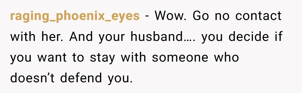 raging_phoenix_eyes - Wow. Go no contact with her. And your husband…. you decide if you want to stay with someone who doesn’t defend you.