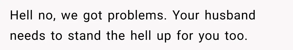 Hell no, we got problems. Your husband needs to stand the hell up for you too.
