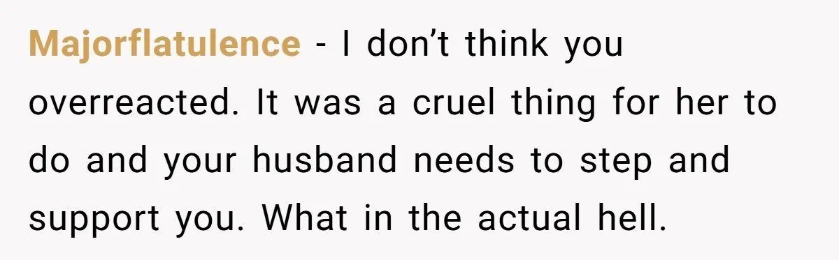 Majorflatulence - I don’t think you overreacted. It was a cruel thing for her to do and your husband needs to step and support you. What in the actual hell.