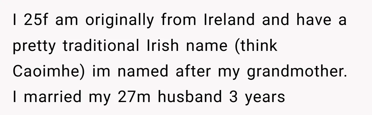 I 25f am originally from Ireland and have a pretty traditional Irish name (think Caoimhe) im named after my grandmother. I married my 27m husband 3 years